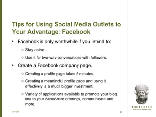 Tips for Using Social Media Outlets to
Your Advantage: Facebook
• Facebook is only worthwhile if you intend to:
           o Stay active.
           o Use it for two-way conversations with followers.

• Create a Facebook company page.
           o Creating a profile page takes 5 minutes.
           o Creating a meaningful profile page and using it
             effectively is a much bigger investment!
           o Variety of applications available to promote your blog,
             link to your SlideShare offerings, communicate and
             more.
07/15/09                                                               24
 
