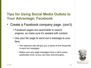 Tips for Using Social Media Outlets to
Your Advantage: Facebook
• Create a Facebook company page. (con’t)
           o Facebook pages are searchable in search
             engines, so make sure it’s seeded with content.
           o Use your fan page to send out a message to your
             fans.
               • The response rate will give you a sense of how frequently
                 to send out messages.
               • Makes sure your page messages have a call to action
                 (preferably a link, so you can track click-throughs).



07/15/09                                                                 25
 