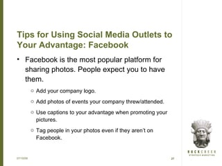 Tips for Using Social Media Outlets to
Your Advantage: Facebook
• Facebook is the most popular platform for
  sharing photos. People expect you to have
  them.
           o Add your company logo.
           o Add photos of events your company threw/attended.
           o Use captions to your advantage when promoting your
             pictures.
           o Tag people in your photos even if they aren’t on
             Facebook.


07/15/09                                                          27
 
