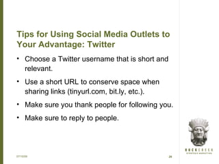 Tips for Using Social Media Outlets to
Your Advantage: Twitter
• Choose a Twitter username that is short and
  relevant.
• Use a short URL to conserve space when
  sharing links (tinyurl.com, bit.ly, etc.).
• Make sure you thank people for following you.
• Make sure to reply to people.




07/15/09                                        29
 
