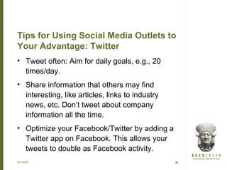 Tips for Using Social Media Outlets to
Your Advantage: Twitter
• Tweet often: Aim for daily goals, e.g., 20
  times/day.
• Share information that others may find
  interesting, like articles, links to industry
  news, etc. Don’t tweet about company
  information all the time.
• Optimize your Facebook/Twitter by adding a
  Twitter app on Facebook. This allows your
  tweets to double as Facebook activity.
07/15/09                                          30
 