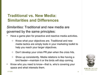 Traditional vs. New Media:
    Similarities and Differences
Similarities: Traditional and new media are
governed by the same principles:
•    Have a game plan for proactive and reactive media activities.
      o Know what your objectives are. Traditional and new
        media tactics are simply tools in your marketing toolkit to
        help you reach your larger objectives.
      o Don’t develop your crisis PR plan when the crisis hits.
      o Show up consistently. Media relations is like having a
        bird feeder—maintain it or the birds will stop coming.
•    Know who you need to know—that is, who’s covering your
     space and what interests them.
07/15/09                                                          4
 