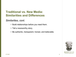 Traditional vs. New Media:
Similarities and Differences
Similarities, cont.
           o Build relationships before you need them.
           o Tell a newsworthy story.
           o Be authentic, transparent, honest, and believable.




07/15/09                                                          5
 