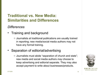 Traditional vs. New Media:
Similarities and Differences
Differences
• Training and background
           o Journalists at traditional publications are usually trained
             in reporting; new media/social media authors may not
             have any formal training.

• Separation of editorial/advertising
           o Journalists must abide “separation of church and state”;
             new media and social media authors may choose to
             keep advertising and editorial separate. They may also
             accept payment to write about businesses/products.

07/15/09                                                                   6
 