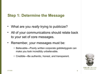Step 1: Determine the Message

• What are you really trying to publicize?
• All of your communications should relate back
  to your set of core messages.
• Remember, your messages must be:
           o Believable—Poorly written corporate gobbledygook can
             make you look incredibly unbelievable.
           o Credible—Be authentic, honest, and transparent.




07/15/09                                                            8
 