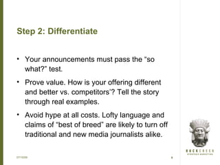 Step 2: Differentiate


• Your announcements must pass the “so
  what?” test.
• Prove value. How is your offering different
  and better vs. competitors’? Tell the story
  through real examples.
• Avoid hype at all costs. Lofty language and
  claims of “best of breed” are likely to turn off
  traditional and new media journalists alike.

07/15/09                                             9
 
