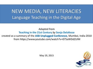NEW MEDIA, NEW LITERACIES
Language Teaching in the Digital Age
May 19, 2015
Adapted from
Teaching in the 21st Century by Sonja Delafosse
created as a summary of the ASB Unplugged Conference, Mumbai, India 2010
from https://www.youtube.com/watch?v=075aWDdZUlM
 