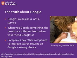 The truth about Google
• Google is a business, not a
service

• When you Google something, the
results are different from when
your friend Googles it
• Companies pay other companies
to improve search returns on
Google – sneaky cheats

Photo by Mr_Stein on Flickr

http://www.jrdg.com/trends/the-dirty-little-secrets-of-search-wonder-why-google-let-j-cpenney-cheat

 