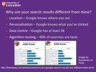 Why are your search results different from mine?
• Location – Google knows where you are
• Personalisation – Google knows what you’ve clicked
• Data Centre – Google has at least 36
• Algorithm testing – 40% of searches are tests

Image by
Squidooer on
Flickr
http://themetaq.com/articles/reasons-your-google-search-results-are-different-than-mine

 