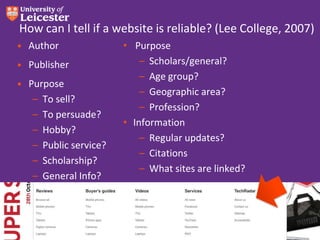 How can I tell if a website is reliable? (Lee College, 2007)
• Author
• Publisher

• Purpose
– To sell?
– To persuade?
– Hobby?
– Public service?
– Scholarship?
– General Info?

• Purpose
– Scholars/general?
– Age group?
– Geographic area?
– Profession?
• Information
– Regular updates?
– Citations
– What sites are linked?

 