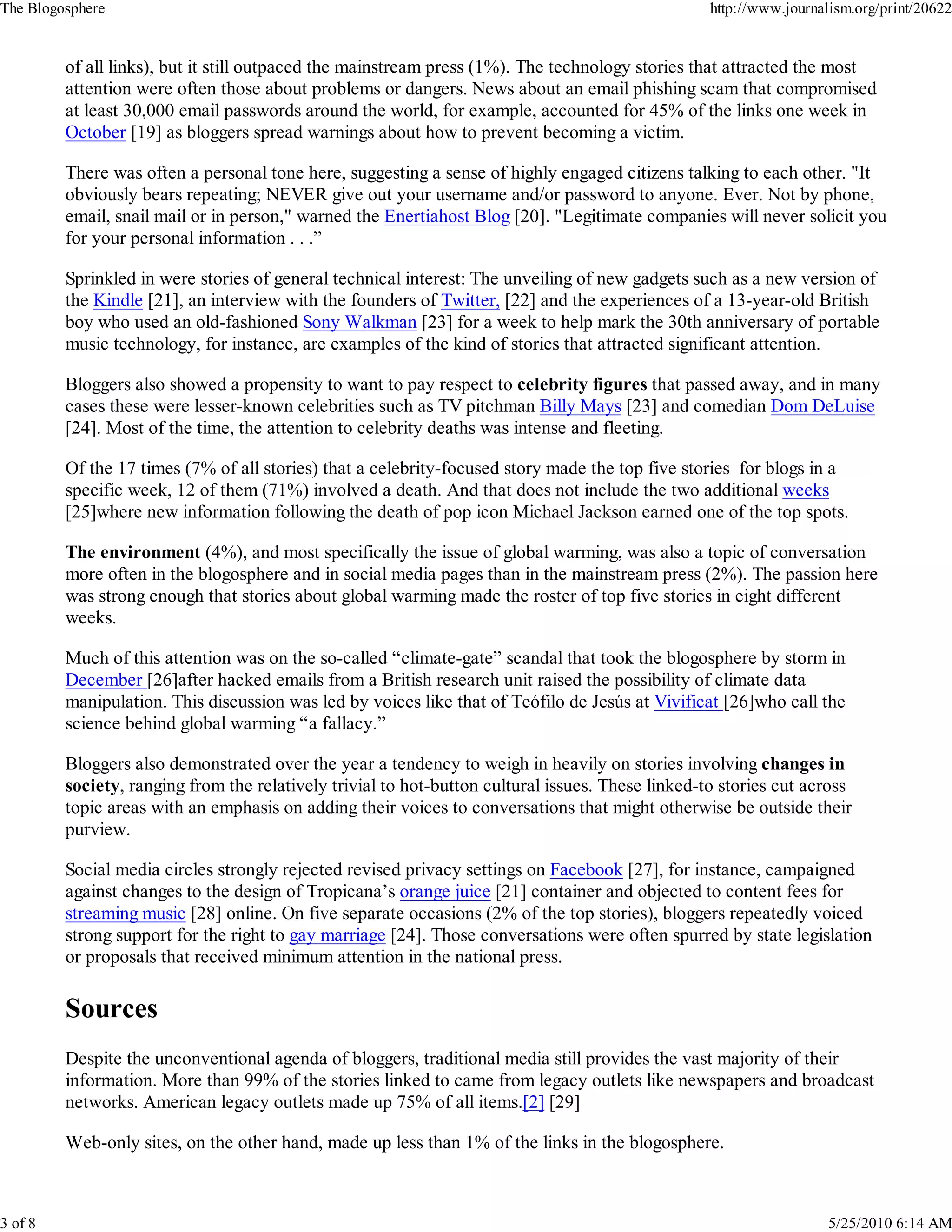 The Blogosphere                                                                                    http://www.journalism.org/print/20622


         of all links), but it still outpaced the mainstream press (1%). The technology stories that attracted the most
         attention were often those about problems or dangers. News about an email phishing scam that compromised
         at least 30,000 email passwords around the world, for example, accounted for 45% of the links one week in
         October [19] as bloggers spread warnings about how to prevent becoming a victim.

         There was often a personal tone here, suggesting a sense of highly engaged citizens talking to each other. "It
         obviously bears repeating; NEVER give out your username and/or password to anyone. Ever. Not by phone,
         email, snail mail or in person," warned the Enertiahost Blog [20]. "Legitimate companies will never solicit you
         for your personal information . . .”

         Sprinkled in were stories of general technical interest: The unveiling of new gadgets such as a new version of
         the Kindle [21], an interview with the founders of Twitter, [22] and the experiences of a 13-year-old British
         boy who used an old-fashioned Sony Walkman [23] for a week to help mark the 30th anniversary of portable
         music technology, for instance, are examples of the kind of stories that attracted significant attention.

         Bloggers also showed a propensity to want to pay respect to celebrity figures that passed away, and in many
         cases these were lesser-known celebrities such as TV pitchman Billy Mays [23] and comedian Dom DeLuise
         [24]. Most of the time, the attention to celebrity deaths was intense and fleeting.

         Of the 17 times (7% of all stories) that a celebrity-focused story made the top five stories for blogs in a
         specific week, 12 of them (71%) involved a death. And that does not include the two additional weeks
         [25]where new information following the death of pop icon Michael Jackson earned one of the top spots.

         The environment (4%), and most specifically the issue of global warming, was also a topic of conversation
         more often in the blogosphere and in social media pages than in the mainstream press (2%). The passion here
         was strong enough that stories about global warming made the roster of top five stories in eight different
         weeks.

         Much of this attention was on the so-called “climate-gate” scandal that took the blogosphere by storm in
         December [26]after hacked emails from a British research unit raised the possibility of climate data
         manipulation. This discussion was led by voices like that of Teófilo de Jesús at Vivificat [26]who call the
         science behind global warming “a fallacy.”

         Bloggers also demonstrated over the year a tendency to weigh in heavily on stories involving changes in
         society, ranging from the relatively trivial to hot-button cultural issues. These linked-to stories cut across
         topic areas with an emphasis on adding their voices to conversations that might otherwise be outside their
         purview.

         Social media circles strongly rejected revised privacy settings on Facebook [27], for instance, campaigned
         against changes to the design of Tropicana’s orange juice [21] container and objected to content fees for
         streaming music [28] online. On five separate occasions (2% of the top stories), bloggers repeatedly voiced
         strong support for the right to gay marriage [24]. Those conversations were often spurred by state legislation
         or proposals that received minimum attention in the national press.




         Despite the unconventional agenda of bloggers, traditional media still provides the vast majority of their
         information. More than 99% of the stories linked to came from legacy outlets like newspapers and broadcast
         networks. American legacy outlets made up 75% of all items.[2] [29]

         Web-only sites, on the other hand, made up less than 1% of the links in the blogosphere.



3 of 8                                                                                                               5/25/2010 6:14 AM
 