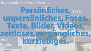 2014
Messaging
Es entsteht ein Social Feed …
2003
Proﬁles
2006
News Feed
2016
Live
2013
Video(serious)
Persönliches,
unpersönliches, Fotos,
Texte, Bilder, Videos,
zeitloses,vergängliches,
kurzlebiges.
 