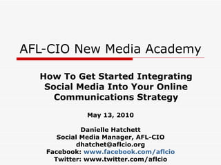AFL-CIO New Media Academy How To Get Started Integrating Social Media Into Your Online Communications Strategy May 13, 2010 Danielle Hatchett Social Media Manager, AFL-CIO [email_address] Facebook:  www.facebook.com/aflcio Twitter: www.twitter.com/aflcio 