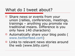 What do I tweet about? Share news or events from your union (rallies, conferences, meetings, trainings – anything you promote via traditional means. Difference is you only have 140 characters) Automatically share your blog posts ( www.twitterfeed.com ) Links to relevant news stories around the web (www.bitly.com) 