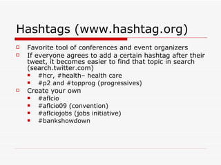 Hashtags (www.hashtag.org) Favorite tool of conferences and event organizers If everyone agrees to add a certain hashtag after their tweet, it becomes easier to find that topic in search (search.twitter.com) #hcr, #health– health care #p2 and #topprog (progressives) Create your own #aflcio #aflcio09 (convention) #aflciojobs (jobs initiative) #bankshowdown 