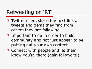 Retweeting or “RT” Twitter users share the best links, tweets and gems they find from others they are following Important to do in order to build community and not just appear to be putting out your own content Connect with people and let them know you’re there (gain followers!) 