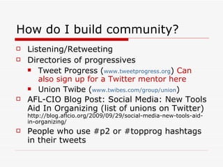 How do I build community? Listening/Retweeting Directories of progressives Tweet Progress ( www.tweetprogress.org )  Can also sign up for a Twitter mentor here Union Twibe ( www.twibes.com/group/union ) AFL-CIO Blog Post: Social Media: New Tools Aid In Organizing (list of unions on Twitter) http://blog.aflcio.org/2009/09/29/social-media-new-tools-aid-in-organizing/ People who use #p2 or #topprog hashtags in their tweets 
