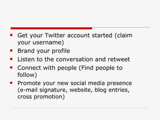 Get your Twitter account started (claim your username) Brand your profile Listen to the conversation and retweet Connect with people (Find people to follow) Promote your new social media presence  (e-mail signature, website, blog entries, cross promotion) 