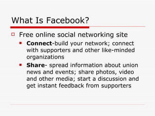 What Is Facebook? Free online social networking site  Connect -build your network; connect with supporters and other like-minded organizations Share - spread information about union news and events; share photos, video and other media; start a discussion and get instant feedback from supporters 
