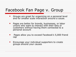 Facebook Fan Page v. Group Groups are great for organizing on a personal level and for smaller scale interaction around a cause.  Pages are better for brands, businesses, or labor unions who want to interact with their fans or customers without having them connected to a personal account Pages allow you to exceed Facebook’s 5,000 friend cap Encourage your individual supporters to create groups around your causes 