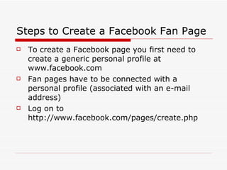 Steps to Create a Facebook Fan Page To create a Facebook page you first need to create a generic personal profile at www.facebook.com Fan pages have to be connected with a personal profile (associated with an e-mail address)  Log on to http://www.facebook.com/pages/create.php 