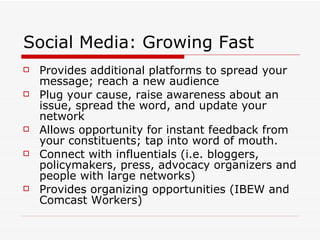 Social Media: Growing Fast Provides additional platforms to spread your message; reach a new audience Plug your cause, raise awareness about an issue, spread the word, and update your network Allows opportunity for instant feedback from your constituents; tap into word of mouth. Connect with influentials (i.e. bloggers, policymakers, press, advocacy organizers and people with large networks) Provides organizing opportunities (IBEW and Comcast Workers) 