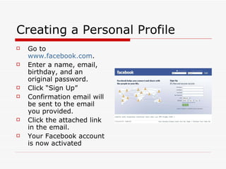 Creating a Personal Profile Go to  www.facebook.com . Enter a name, email, birthday, and an original password.  Click “Sign Up” Confirmation email will be sent to the email you provided.  Click the attached link in the email. Your Facebook account is now activated 
