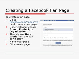 Creating a Facebook Fan Page To create a fan page: Go to  facebook.com/pages/create.php  and create a new page. Under category choose  Brand, Product, or Organization. Then choose  Non-profit  from the pull down arrow Name your page Click create page 