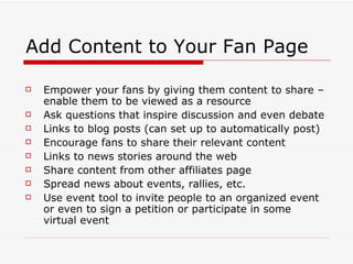 Add Content to Your Fan Page Empower your fans by giving them content to share – enable them to be viewed as a resource Ask questions that inspire discussion and even debate Links to blog posts (can set up to automatically post) Encourage fans to share their relevant content Links to news stories around the web Share content from other affiliates page Spread news about events, rallies, etc. Use event tool to invite people to an organized event or even to sign a petition or participate in some virtual event 