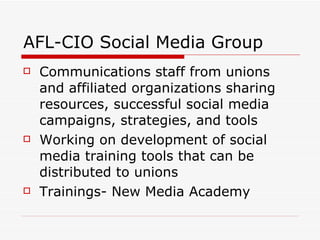 AFL-CIO Social Media Group Communications staff from unions and affiliated organizations sharing resources, successful social media campaigns, strategies, and tools  Working on development of social media training tools that can be distributed to unions Trainings- New Media Academy 