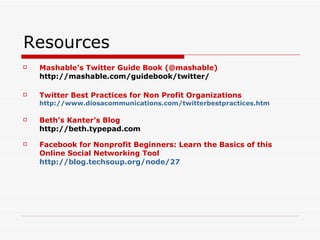 Resources Mashable’s Twitter Guide Book (@mashable) http://mashable.com/guidebook/twitter/  Twitter Best Practices for Non Profit Organizations http://www.diosacommunications.com/twitterbestpractices.htm   Beth’s Kanter’s Blog http://beth.typepad.com   Facebook for Nonprofit Beginners: Learn the Basics of this Online Social Networking Tool http://blog.techsoup.org/node/27   