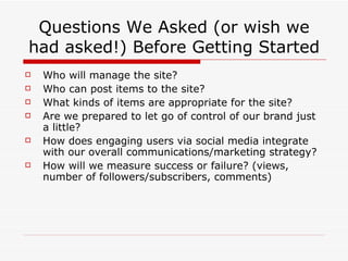 Questions We Asked (or wish we had asked!) Before Getting Started Who will manage the site? Who can post items to the site? What kinds of items are appropriate for the site? Are we prepared to let go of control of our brand just a little? How does engaging users via social media integrate with our overall communications/marketing strategy? How will we measure success or failure? (views, number of followers/subscribers, comments) 