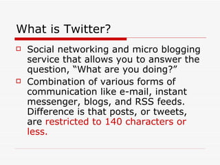 What is Twitter? Social networking and micro blogging service that allows you to answer the question, “What are you doing?” Combination of various forms of communication like e-mail, instant messenger, blogs, and RSS feeds. Difference is that posts, or tweets, are  restricted to 140 characters or less. 
