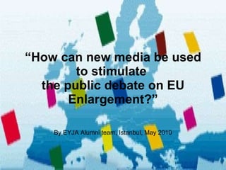“ How can new media be used to stimulate  the public debate on EU Enlargement?” By EYJA Alumni team, Istanbul, May 2010 