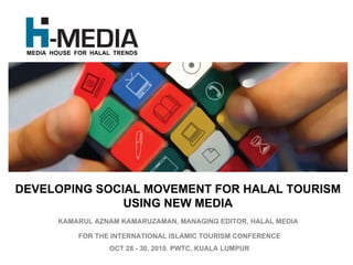 MEDIA HOUSE FOR HALAL TRENDS




DEVELOPING SOCIAL MOVEMENT FOR HALAL TOURISM
               USING NEW MEDIA
        KAMARUL AZNAM KAMARUZAMAN, MANAGING EDITOR, HALAL MEDIA

              FOR THE INTERNATIONAL ISLAMIC TOURISM CONFERENCE
                     OCT 28 - 30, 2010. PWTC, KUALA LUMPUR
 