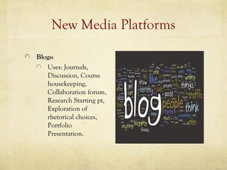 New Media Platforms

Blogs:
   Uses: Journals,
   Discussion, Course
   housekeeping,
   Collaboration forum,
   Research Starting pt,
   Exploration of
   rhetorical choices,
   Portfolio
   Presentation.
 
