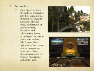 Second Life:
   Uses: Space for more
   physical and interactive
   activities, explorations
   of rhetoric of identity/
   audience/ physical
   space, explorations of
   interactive text,
   discussion and
   collaboration forum,
   recording of discussions
   (voice, text, and/or
   video), research via
   exploration/interviews/
   visiting campuses of
   other universities,
   libraries, museums etc,
   creation projects (i.e.
   billboards/ ads).
 