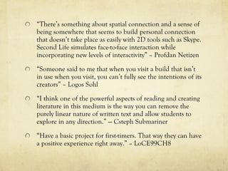 “There’s something about spatial connection and a sense of
being somewhere that seems to build personal connection
that doesn’t take place as easily with 2D tools such as Skype.
Second Life simulates face-to-face interaction while
incorporating new levels of interactivity” – Profdan Netizen

“Someone said to me that when you visit a build that isn’t
in use when you visit, you can’t fully see the intentions of its
creators” – Logos Sohl

“I think one of the powerful aspects of reading and creating
literature in this medium is the way you can remove the
purely linear nature of written text and allow students to
explore in any direction.” --- Csteph Submariner

“Have a basic project for first-timers. That way they can have
a positive experience right away.” – LoCE99CH8
 