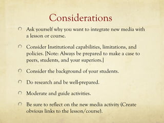 Considerations
Ask yourself why you want to integrate new media with
a lesson or course.

Consider Institutional capabilities, limitations, and
policies. [Note: Always be prepared to make a case to
peers, students, and your superiors.]

Consider the background of your students.

Do research and be well-prepared.

Moderate and guide activities.

Be sure to reflect on the new media activity (Create
obvious links to the lesson/course).
 