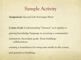 Sample Activity
Assignment: Second Life Scavenger Hunt



Course Goal: Understanding “Literacy” as it applies to

gaining knowledge/language in accessing a community/

institution. Secondary goals: Team building/
    collaboration,

creating a foundation for using new media in the course,

and general ice breaking.
 