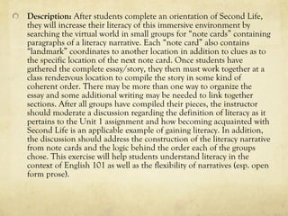 Description: After students complete an orientation of Second Life,
they will increase their literacy of this immersive environment by
searching the virtual world in small groups for “note cards” containing
paragraphs of a literacy narrative. Each “note card” also contains
“landmark” coordinates to another location in addition to clues as to
the specific location of the next note card. Once students have
gathered the complete essay/story, they then must work together at a
class rendezvous location to compile the story in some kind of
coherent order. There may be more than one way to organize the
essay and some additional writing may be needed to link together
sections. After all groups have compiled their pieces, the instructor
should moderate a discussion regarding the definition of literacy as it
pertains to the Unit 1 assignment and how becoming acquainted with
Second Life is an applicable example of gaining literacy. In addition,
the discussion should address the construction of the literacy narrative
from note cards and the logic behind the order each of the groups
chose. This exercise will help students understand literacy in the
context of English 101 as well as the flexibility of narratives (esp. open
form prose).
 