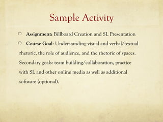 Sample Activity
   Assignment: Billboard Creation and SL Presentation
   Course Goal: Understanding visual and verbal/textual
rhetoric, the role of audience, and the rhetoric of spaces.
Secondary goals: team building/collaboration, practice
with SL and other online media as well as additional
software (optional).
 