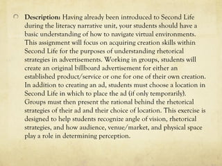 Description: Having already been introduced to Second Life
during the literacy narrative unit, your students should have a
basic understanding of how to navigate virtual environments.
This assignment will focus on acquiring creation skills within
Second Life for the purposes of understanding rhetorical
strategies in advertisements. Working in groups, students will
create an original billboard advertisement for either an
established product/service or one for one of their own creation.
In addition to creating an ad, students must choose a location in
Second Life in which to place the ad (if only temporarily).
Groups must then present the rational behind the rhetorical
strategies of their ad and their choice of location. This exercise is
designed to help students recognize angle of vision, rhetorical
strategies, and how audience, venue/market, and physical space
play a role in determining perception.
 
