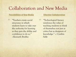Collaboration and New Media
Possibilities of New Media        Effective Collaboration

   “Teachers create social        “Technological literacy
   structures in which            reinforces the value of
   students learn to take over    teaching students to think
   the authority for learning     of themselves not just as
   as they gain the ability and   critics but as designers of
   confidence to do so.”          knowledge.” --- Cynthia
   ---Kenneth Bruffee             Selfe
 