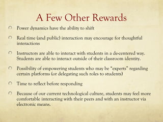 A Few Other Rewards
Power dynamics have the ability to shift
Real time (and public) interaction may encourage for thoughtful
interactions
Instructors are able to interact with students in a de-centered way.
Students are able to interact outside of their classroom identity.
Possibility of empowering students who may be “experts” regarding
certain platforms (or delegating such roles to students)
Time to reflect before responding
Because of our current technological culture, students may feel more
comfortable interacting with their peers and with an instructor via
electronic means.
 