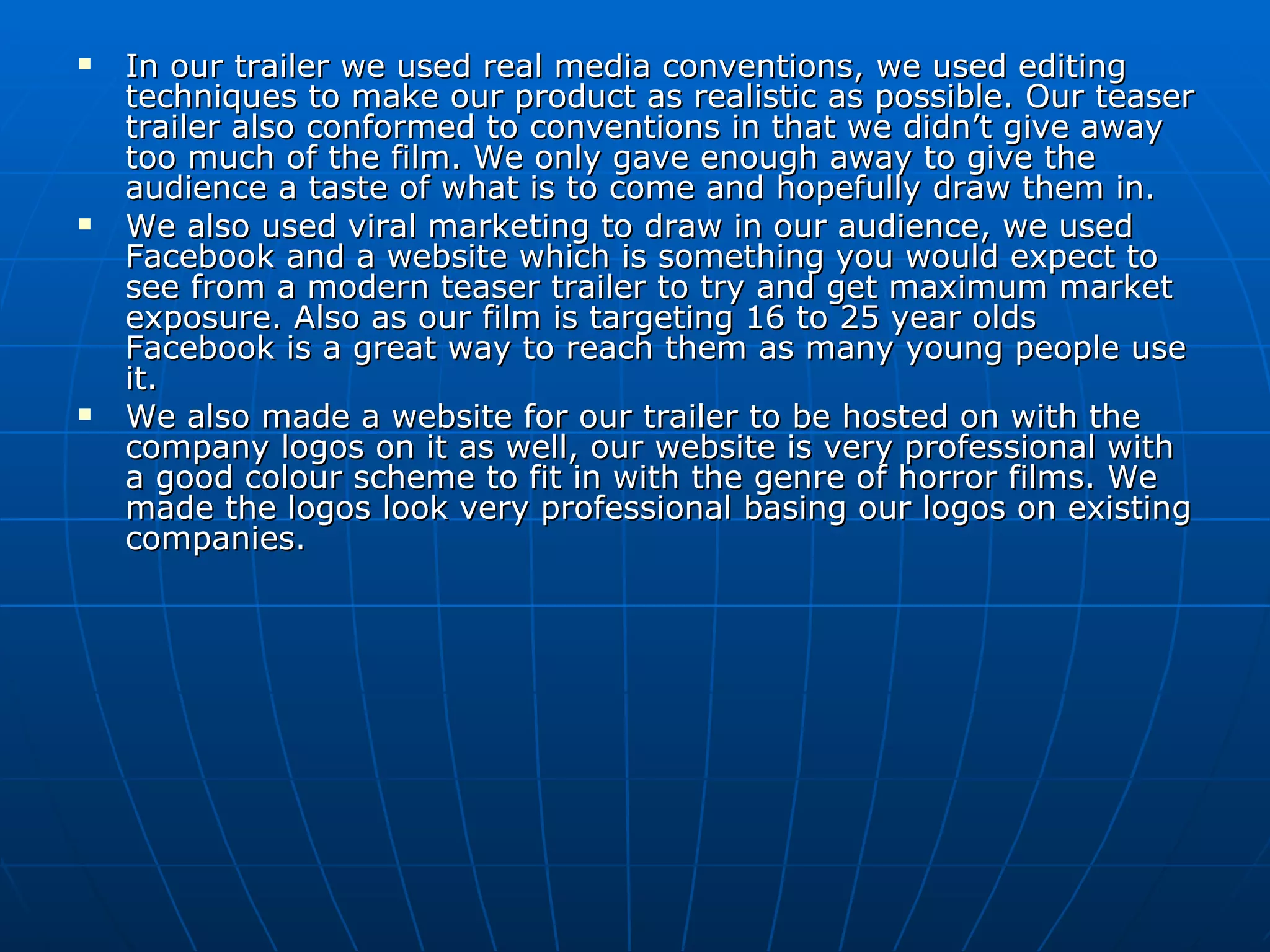 In our trailer we used real media conventions, we used editing techniques to make our product as realistic as possible. Our teaser trailer also conformed to conventions in that we didn’t give away too much of the film. We only gave enough away to give the audience a taste of what is to come and hopefully draw them in. We also used viral marketing to draw in our audience, we used Facebook and a website which is something you would expect to see from a modern teaser trailer to try and get maximum market exposure. Also as our film is targeting 16 to 25 year olds Facebook is a great way to reach them as many young people use it. We also made a website for our trailer to be hosted on with the company logos on it as well, our website is very professional with a good colour scheme to fit in with the genre of horror films. We made the logos look very professional basing our logos on existing companies. 