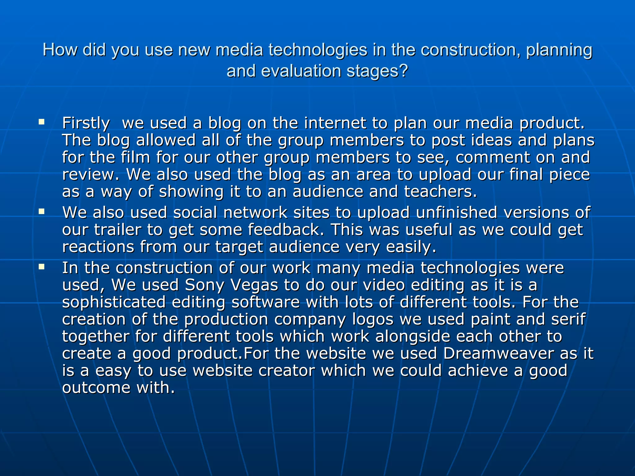 How did you use new media technologies in the construction, planning and evaluation stages? Firstly  we used a blog on the internet to plan our media product. The blog allowed all of the group members to post ideas and plans for the film for our other group members to see, comment on and review. We also used the blog as an area to upload our final piece as a way of showing it to an audience and teachers.  We also used social network sites to upload unfinished versions of our trailer to get some feedback. This was useful as we could get reactions from our target audience very easily. In the construction of our work many media technologies were used, We used Sony Vegas to do our video editing as it is a sophisticated editing software with lots of different tools. For the creation of the production company logos we used paint and serif together for different tools which work alongside each other to create a good product.For the website we used Dreamweaver as it is a easy to use website creator which we could achieve a good outcome with. 