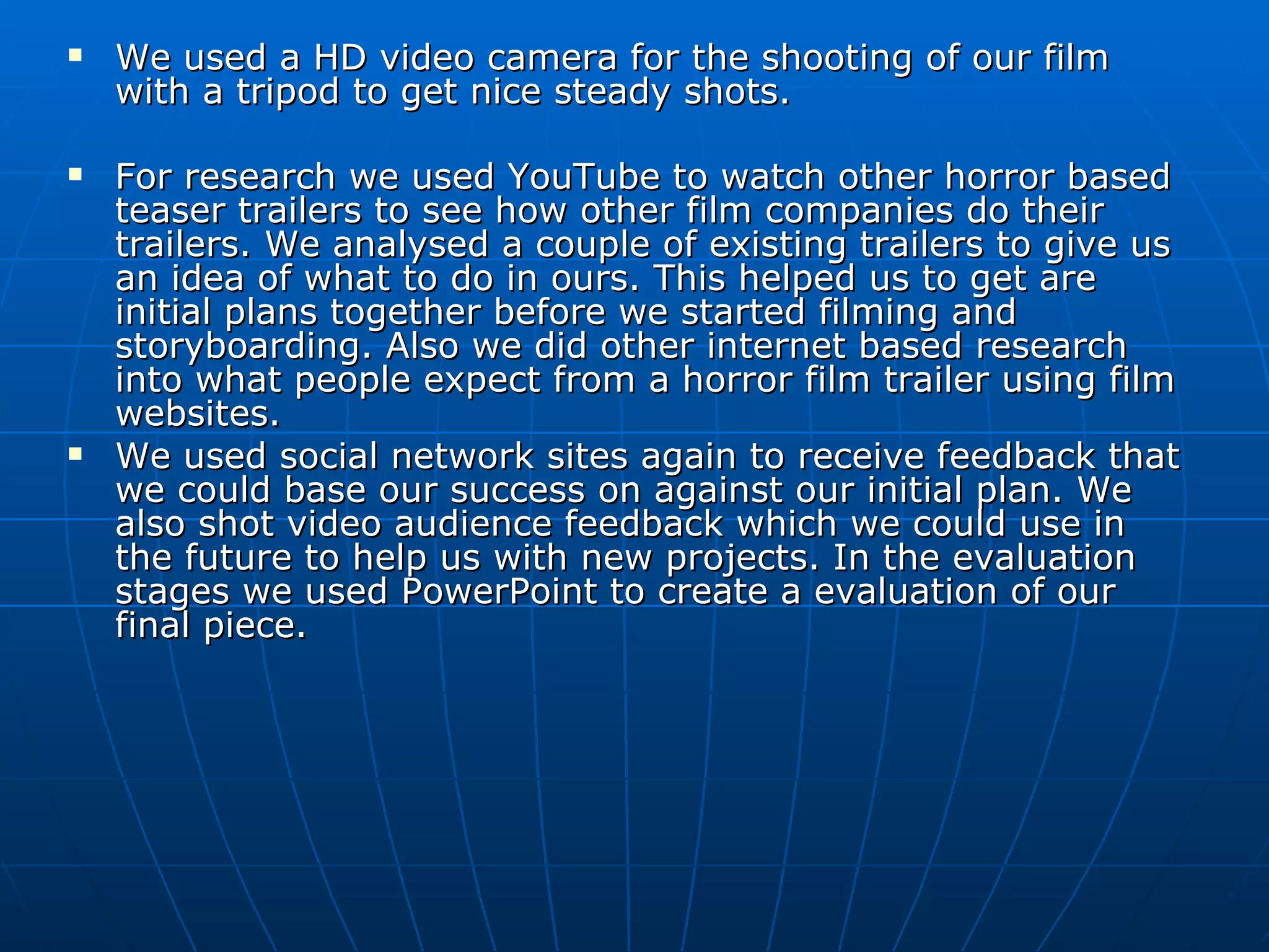 We used a HD video camera for the shooting of our film with a tripod to get nice steady shots. For research we used YouTube to watch other horror based teaser trailers to see how other film companies do their trailers. We analysed a couple of existing trailers to give us an idea of what to do in ours. This helped us to get are initial plans together before we started filming and storyboarding. Also we did other internet based research into what people expect from a horror film trailer using film websites. We used social network sites again to receive feedback that we could base our success on against our initial plan. We also shot video audience feedback which we could use in the future to help us with new projects. In the evaluation stages we used PowerPoint to create a evaluation of our final piece. 