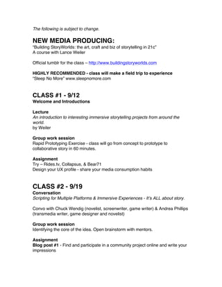 The following is subject to change.

NEW MEDIA PRODUCING:
“Building StoryWorlds: the art, craft and biz of storytelling in 21c”
A course with Lance Weiler

Official tumblr for the class – http://www.buildingstoryworlds.com

HIGHLY RECOMMENDED - class will make a field trip to experience
“Sleep No More” www.sleepnomore.com


CLASS #1 - 9/12
Welcome and Introductions

Lecture
An introduction to interesting immersive storytelling projects from around the
world.
by Weiler

Group work session
Rapid Prototyping Exercise - class will go from concept to prototype to
collaborative story in 60 minutes.

Assignment
Try – Rides.tv, Collapsus, & Bear71
Design your UX profile - share your media consumption habits



CLASS #2 - 9/19
Conversation
Scripting for Multiple Platforms & Immersive Experiences - It’s ALL about story.

Convo with Chuck Wendig (novelist, screenwriter, game writer) & Andrea Phillips
(transmedia writer, game designer and novelist)

Group work session
Identifying the core of the idea. Open brainstorm with mentors.

Assignment
Blog post #1 - Find and participate in a community project online and write your
impressions
 