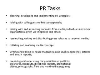 PR Tasks
• planning, developing and implementing PR strategies;

• liaising with colleagues and key spokespeople;

• liaising with and answering enquiries from media, individuals and other
  organisations, often via telephone and email;

• researching, writing and distributing press releases to targeted media;

• collating and analysing media coverage;

• writing and editing in-house magazines, case studies, speeches, articles
  and annual reports;

• preparing and supervising the production of publicity
  brochures, handouts, direct mail leaflets, promotional
  videos, photographs, films and multimedia programs;
 